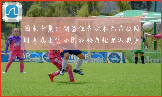 国米今夏计划留住齐沃和巴雷拉同时考虑出售小图拉姆与恰尔汉奥卢