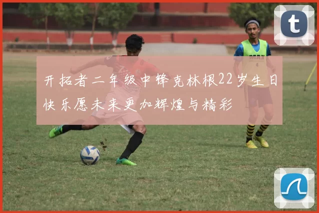 开拓者二年级中锋克林根22岁生日快乐愿未来更加辉煌与精彩