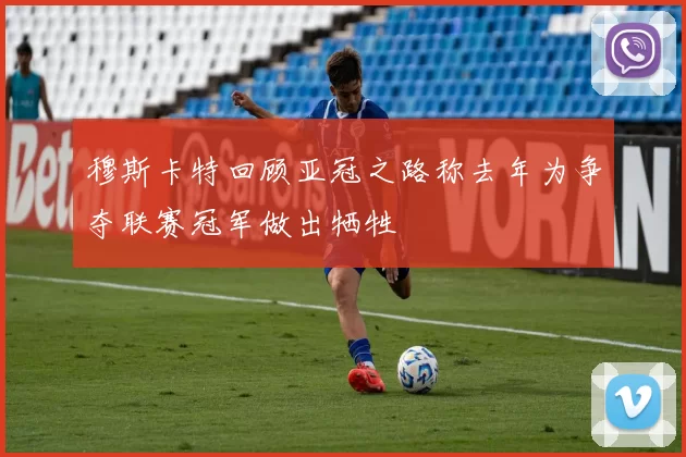 穆斯卡特回顾亚冠之路称去年为争夺联赛冠军做出牺牲