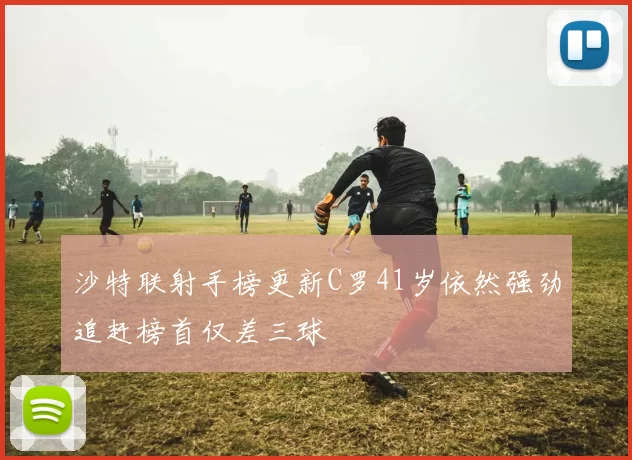 沙特联射手榜更新C罗41岁依然强劲追赶榜首仅差三球