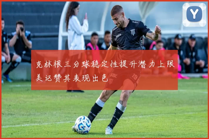 克林根三分球稳定性提升潜力上限美记赞其表现出色
