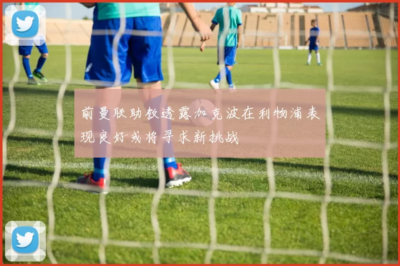 前曼联助教透露加克波在利物浦表现良好或将寻求新挑战