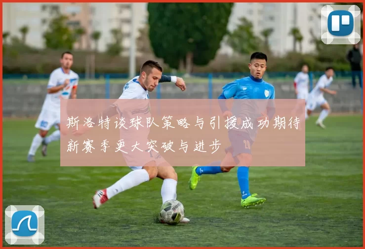 斯洛特谈球队策略与引援成功期待新赛季更大突破与进步