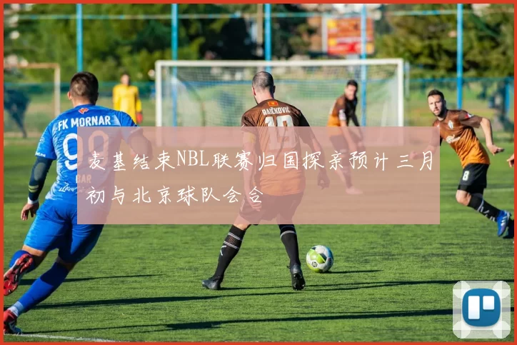 麦基结束NBL联赛归国探亲预计三月初与北京球队会合
