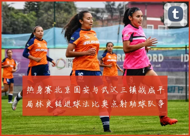 热身赛北京国安与武汉三镇战成平局林良铭进球法比奥点射助球队争平