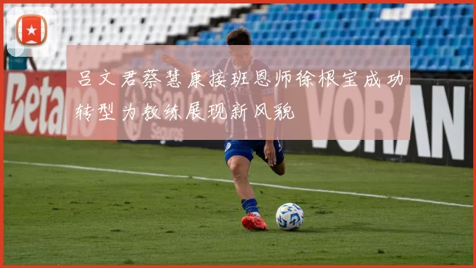 吕文君蔡慧康接班恩师徐根宝成功转型为教练展现新风貌