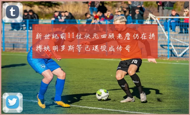 新世纪前11位状元回顾老詹仍在拼搏姚明罗斯等已退役成传奇