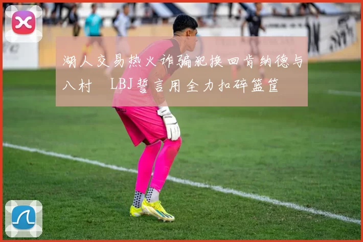 湖人交易热火诈骗犯换回肯纳德与八村塁LBJ誓言用全力扣碎篮筐