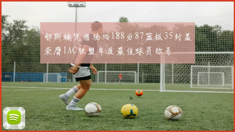 郇斯楠凭借场均188分87篮板35封盖荣膺IAC联盟年度最佳球员称号
