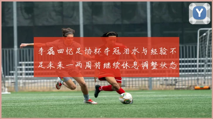 李磊回忆足协杯夺冠泪水与经验不足未来一两周将继续休息调整状态