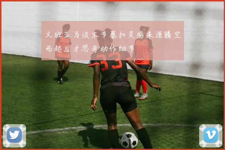 文班亚马谈末节暴扣灵感来源腾空而起后才思考动作细节